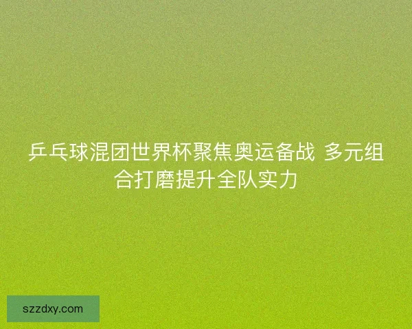 乒乓球混团世界杯聚焦奥运备战 多元组合打磨提升全队实力