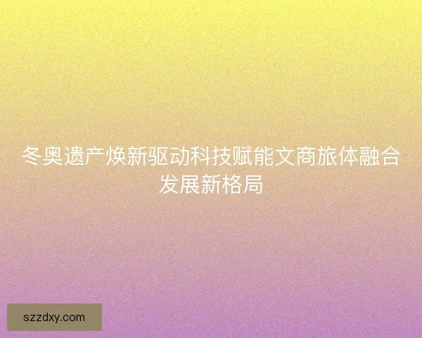 冬奥遗产焕新驱动科技赋能文商旅体融合发展新格局