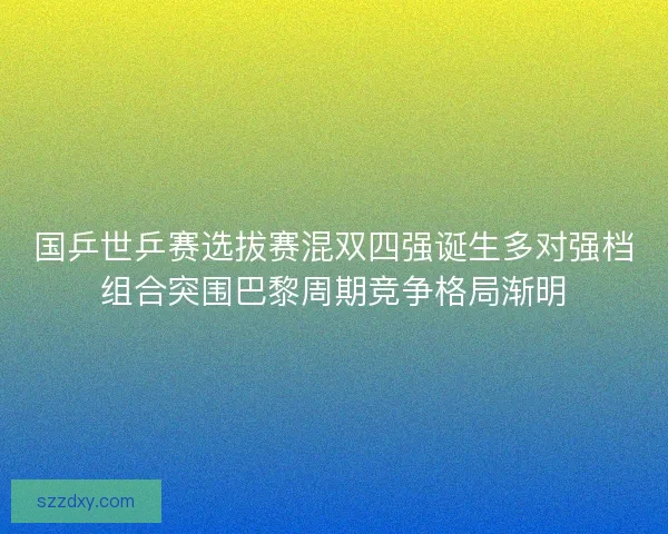 国乒世乒赛选拔赛混双四强诞生多对强档组合突围巴黎周期竞争格局渐明