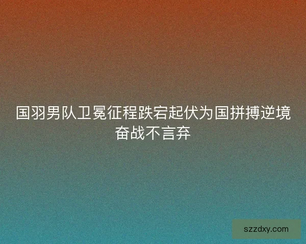 国羽男队卫冕征程跌宕起伏为国拼搏逆境奋战不言弃