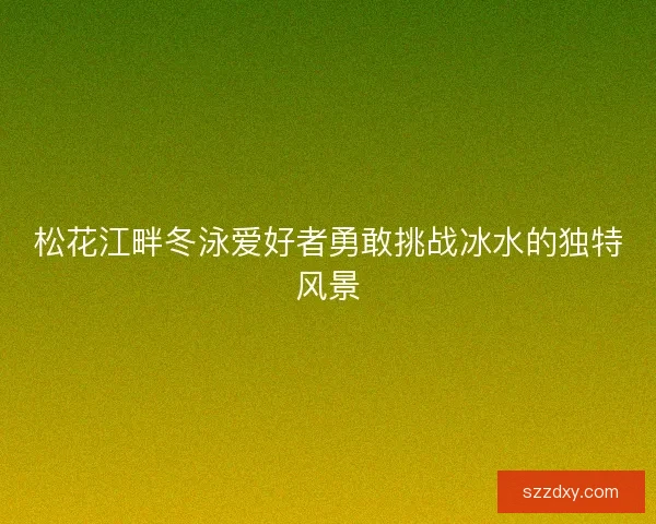 松花江畔冬泳爱好者勇敢挑战冰水的独特风景