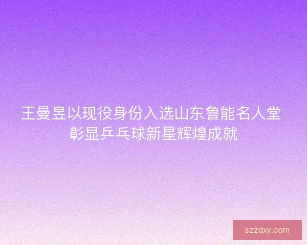 王曼昱以现役身份入选山东鲁能名人堂 彰显乒乓球新星辉煌成就