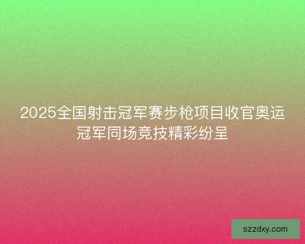 2025全国射击冠军赛步枪项目收官奥运冠军同场竞技精彩纷呈 2025全国射击冠军赛步枪项目收官奥运冠军同场竞技精彩纷呈