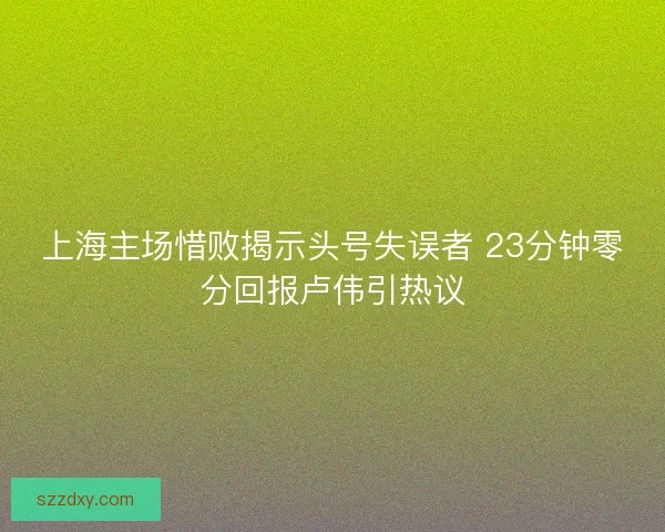 上海主场惜败揭示头号失误者 23分钟零分回报卢伟引热议 上海主场惜败揭示头号失误者 23分钟零分回报卢伟引热议
