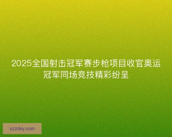 2025全国射击冠军赛步枪项目收官奥运冠军同场竞技精彩纷呈