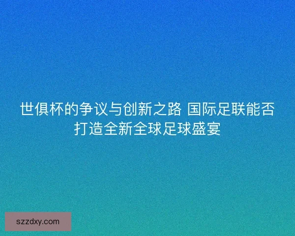世俱杯的争议与创新之路 国际足联能否打造全新全球足球盛宴