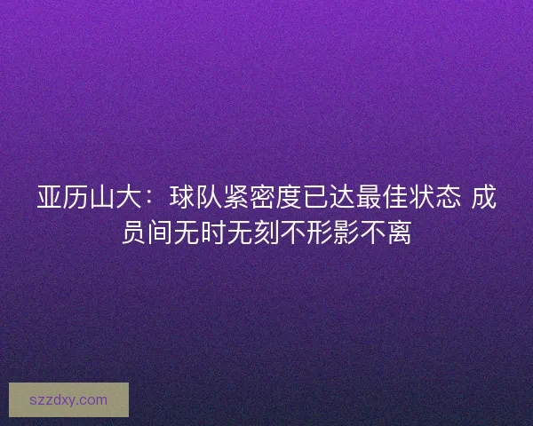 亚历山大:球队紧密度已达最佳状态 成员间无时无刻不形影不离 亚历山大:球队紧密度已达最佳状态 成员间无时无刻不形影不离