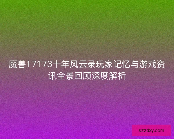 魔兽17173十年风云录玩家记忆与游戏资讯全景回顾深度解析 魔兽17173十年风云录玩家记忆与游戏资讯全景回顾深度解析