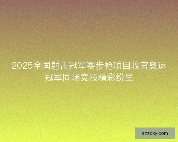 2025全国射击冠军赛步枪项目收官奥运冠军同场竞技精彩纷呈 2025全国射击冠军赛步枪项目收官奥运冠军同场竞技精彩纷呈
