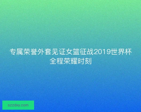 专属荣誉外套见证女篮征战2019世界杯全程荣耀时刻
