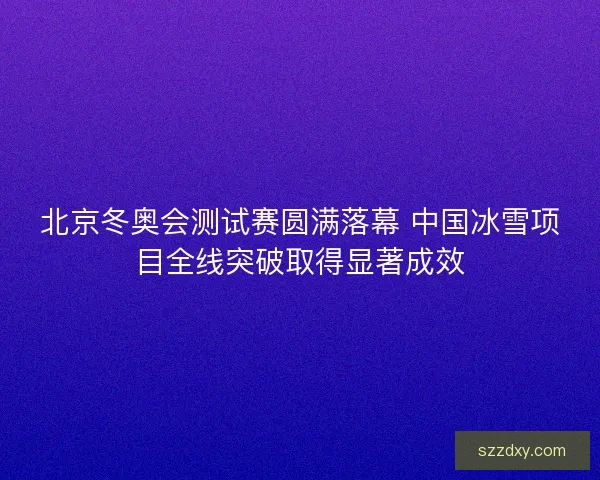 北京冬奥会测试赛圆满落幕 中国冰雪项目全线突破取得显著成效