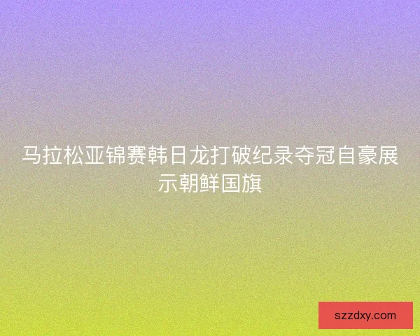 马拉松亚锦赛韩日龙打破纪录夺冠自豪展示朝鲜国旗