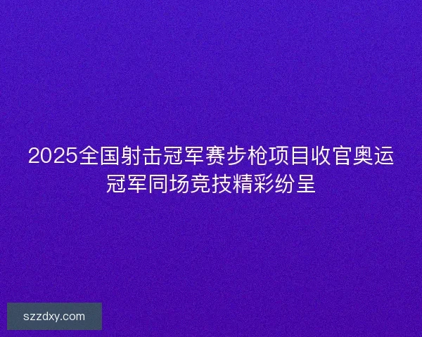 2025全国射击冠军赛步枪项目收官奥运冠军同场竞技精彩纷呈